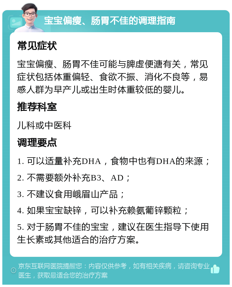 宝宝偏瘦、肠胃不佳的调理指南 常见症状 宝宝偏瘦、肠胃不佳可能与脾虚便溏有关，常见症状包括体重偏轻、食欲不振、消化不良等，易感人群为早产儿或出生时体重较低的婴儿。 推荐科室 儿科或中医科 调理要点 1. 可以适量补充DHA，食物中也有DHA的来源； 2. 不需要额外补充B3、AD； 3. 不建议食用峨眉山产品； 4. 如果宝宝缺锌，可以补充赖氨葡锌颗粒； 5. 对于肠胃不佳的宝宝，建议在医生指导下使用生长素或其他适合的治疗方案。