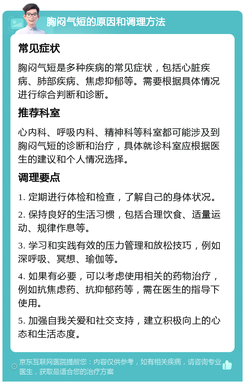 胸闷气短的原因和调理方法 常见症状 胸闷气短是多种疾病的常见症状，包括心脏疾病、肺部疾病、焦虑抑郁等。需要根据具体情况进行综合判断和诊断。 推荐科室 心内科、呼吸内科、精神科等科室都可能涉及到胸闷气短的诊断和治疗，具体就诊科室应根据医生的建议和个人情况选择。 调理要点 1. 定期进行体检和检查，了解自己的身体状况。 2. 保持良好的生活习惯，包括合理饮食、适量运动、规律作息等。 3. 学习和实践有效的压力管理和放松技巧，例如深呼吸、冥想、瑜伽等。 4. 如果有必要，可以考虑使用相关的药物治疗，例如抗焦虑药、抗抑郁药等，需在医生的指导下使用。 5. 加强自我关爱和社交支持，建立积极向上的心态和生活态度。