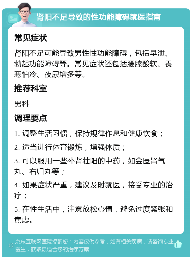 肾阳不足导致的性功能障碍就医指南 常见症状 肾阳不足可能导致男性性功能障碍，包括早泄、勃起功能障碍等。常见症状还包括腰膝酸软、畏寒怕冷、夜尿增多等。 推荐科室 男科 调理要点 1. 调整生活习惯，保持规律作息和健康饮食； 2. 适当进行体育锻炼，增强体质； 3. 可以服用一些补肾壮阳的中药，如金匮肾气丸、右归丸等； 4. 如果症状严重，建议及时就医，接受专业的治疗； 5. 在性生活中，注意放松心情，避免过度紧张和焦虑。