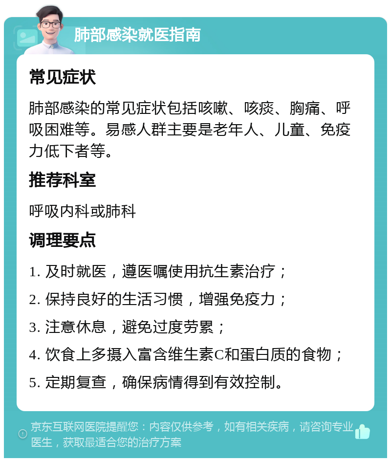 肺部感染就医指南 常见症状 肺部感染的常见症状包括咳嗽、咳痰、胸痛、呼吸困难等。易感人群主要是老年人、儿童、免疫力低下者等。 推荐科室 呼吸内科或肺科 调理要点 1. 及时就医，遵医嘱使用抗生素治疗； 2. 保持良好的生活习惯，增强免疫力； 3. 注意休息，避免过度劳累； 4. 饮食上多摄入富含维生素C和蛋白质的食物； 5. 定期复查，确保病情得到有效控制。