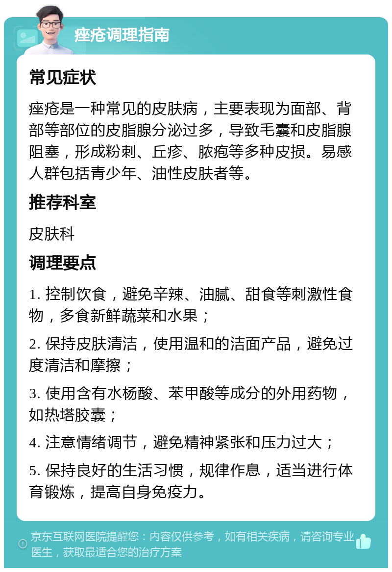 痤疮调理指南 常见症状 痤疮是一种常见的皮肤病，主要表现为面部、背部等部位的皮脂腺分泌过多，导致毛囊和皮脂腺阻塞，形成粉刺、丘疹、脓疱等多种皮损。易感人群包括青少年、油性皮肤者等。 推荐科室 皮肤科 调理要点 1. 控制饮食，避免辛辣、油腻、甜食等刺激性食物，多食新鲜蔬菜和水果； 2. 保持皮肤清洁，使用温和的洁面产品，避免过度清洁和摩擦； 3. 使用含有水杨酸、苯甲酸等成分的外用药物，如热塔胶囊； 4. 注意情绪调节，避免精神紧张和压力过大； 5. 保持良好的生活习惯，规律作息，适当进行体育锻炼，提高自身免疫力。