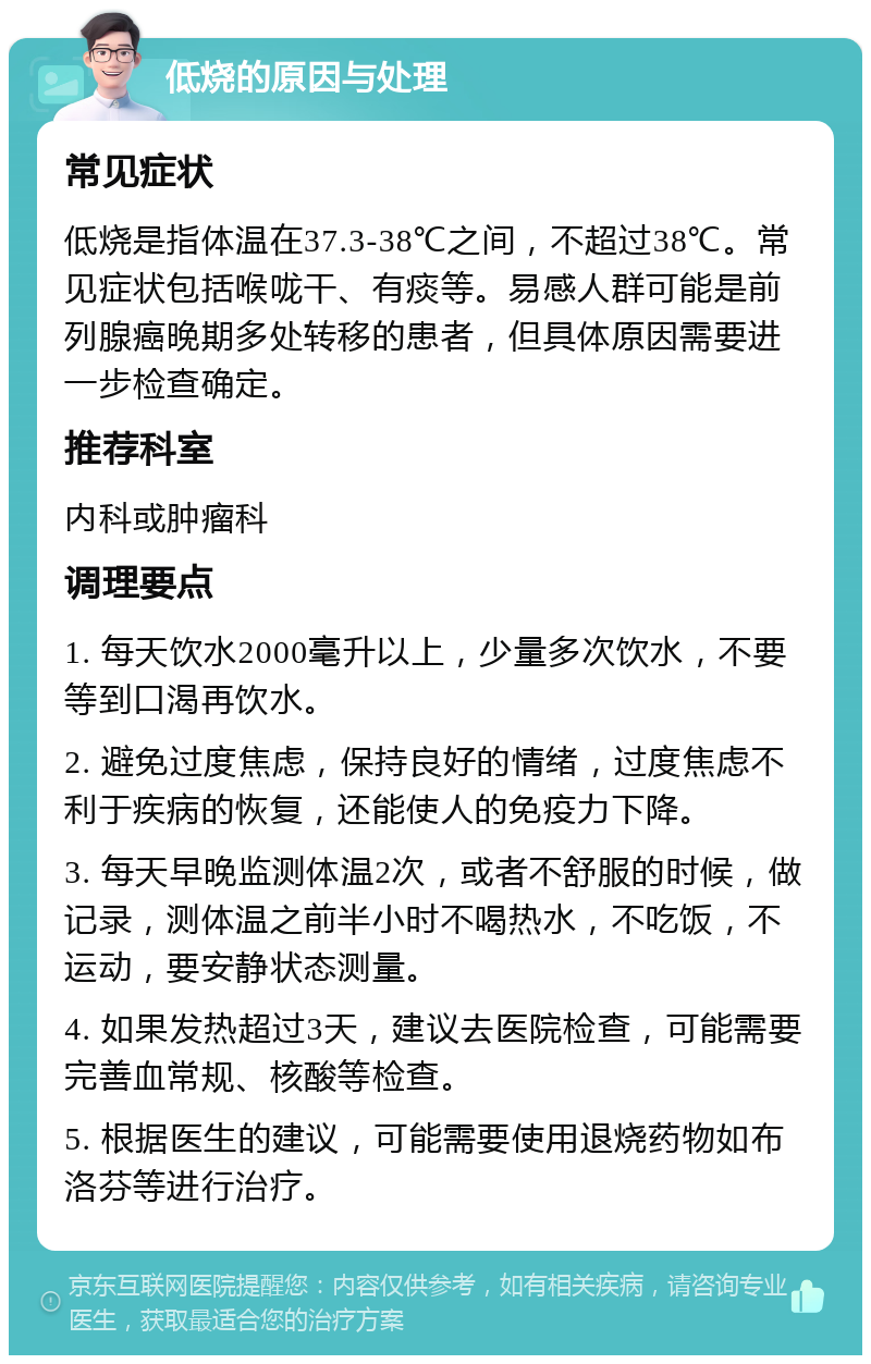 低烧的原因与处理 常见症状 低烧是指体温在37.3-38℃之间，不超过38℃。常见症状包括喉咙干、有痰等。易感人群可能是前列腺癌晚期多处转移的患者，但具体原因需要进一步检查确定。 推荐科室 内科或肿瘤科 调理要点 1. 每天饮水2000毫升以上，少量多次饮水，不要等到口渴再饮水。 2. 避免过度焦虑，保持良好的情绪，过度焦虑不利于疾病的恢复，还能使人的免疫力下降。 3. 每天早晚监测体温2次，或者不舒服的时候，做记录，测体温之前半小时不喝热水，不吃饭，不运动，要安静状态测量。 4. 如果发热超过3天，建议去医院检查，可能需要完善血常规、核酸等检查。 5. 根据医生的建议，可能需要使用退烧药物如布洛芬等进行治疗。