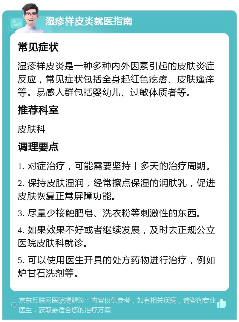 湿疹样皮炎就医指南 常见症状 湿疹样皮炎是一种多种内外因素引起的皮肤炎症反应，常见症状包括全身起红色疙瘩、皮肤瘙痒等。易感人群包括婴幼儿、过敏体质者等。 推荐科室 皮肤科 调理要点 1. 对症治疗，可能需要坚持十多天的治疗周期。 2. 保持皮肤湿润，经常擦点保湿的润肤乳，促进皮肤恢复正常屏障功能。 3. 尽量少接触肥皂、洗衣粉等刺激性的东西。 4. 如果效果不好或者继续发展，及时去正规公立医院皮肤科就诊。 5. 可以使用医生开具的处方药物进行治疗，例如炉甘石洗剂等。