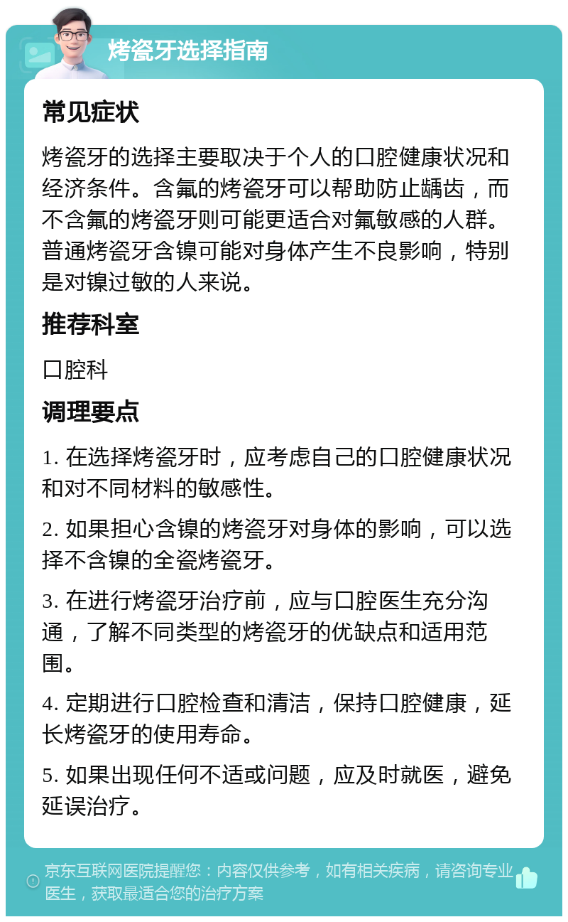 烤瓷牙选择指南 常见症状 烤瓷牙的选择主要取决于个人的口腔健康状况和经济条件。含氟的烤瓷牙可以帮助防止龋齿，而不含氟的烤瓷牙则可能更适合对氟敏感的人群。普通烤瓷牙含镍可能对身体产生不良影响，特别是对镍过敏的人来说。 推荐科室 口腔科 调理要点 1. 在选择烤瓷牙时，应考虑自己的口腔健康状况和对不同材料的敏感性。 2. 如果担心含镍的烤瓷牙对身体的影响，可以选择不含镍的全瓷烤瓷牙。 3. 在进行烤瓷牙治疗前，应与口腔医生充分沟通，了解不同类型的烤瓷牙的优缺点和适用范围。 4. 定期进行口腔检查和清洁，保持口腔健康，延长烤瓷牙的使用寿命。 5. 如果出现任何不适或问题，应及时就医，避免延误治疗。