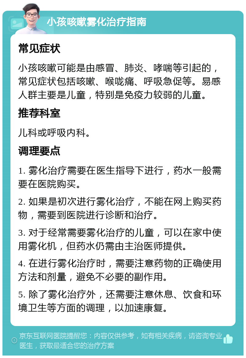 小孩咳嗽雾化治疗指南 常见症状 小孩咳嗽可能是由感冒、肺炎、哮喘等引起的，常见症状包括咳嗽、喉咙痛、呼吸急促等。易感人群主要是儿童，特别是免疫力较弱的儿童。 推荐科室 儿科或呼吸内科。 调理要点 1. 雾化治疗需要在医生指导下进行，药水一般需要在医院购买。 2. 如果是初次进行雾化治疗，不能在网上购买药物，需要到医院进行诊断和治疗。 3. 对于经常需要雾化治疗的儿童，可以在家中使用雾化机，但药水仍需由主治医师提供。 4. 在进行雾化治疗时，需要注意药物的正确使用方法和剂量，避免不必要的副作用。 5. 除了雾化治疗外，还需要注意休息、饮食和环境卫生等方面的调理，以加速康复。