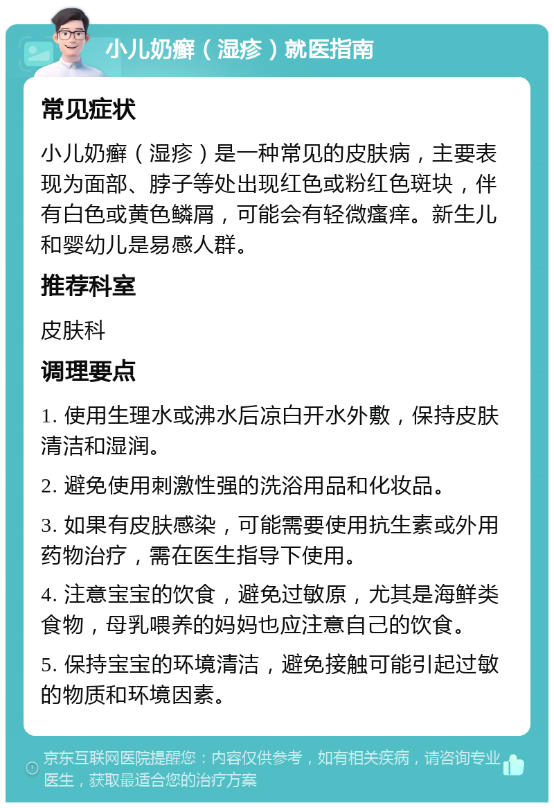 小儿奶癣（湿疹）就医指南 常见症状 小儿奶癣（湿疹）是一种常见的皮肤病，主要表现为面部、脖子等处出现红色或粉红色斑块，伴有白色或黄色鳞屑，可能会有轻微瘙痒。新生儿和婴幼儿是易感人群。 推荐科室 皮肤科 调理要点 1. 使用生理水或沸水后凉白开水外敷，保持皮肤清洁和湿润。 2. 避免使用刺激性强的洗浴用品和化妆品。 3. 如果有皮肤感染，可能需要使用抗生素或外用药物治疗，需在医生指导下使用。 4. 注意宝宝的饮食，避免过敏原，尤其是海鲜类食物，母乳喂养的妈妈也应注意自己的饮食。 5. 保持宝宝的环境清洁，避免接触可能引起过敏的物质和环境因素。