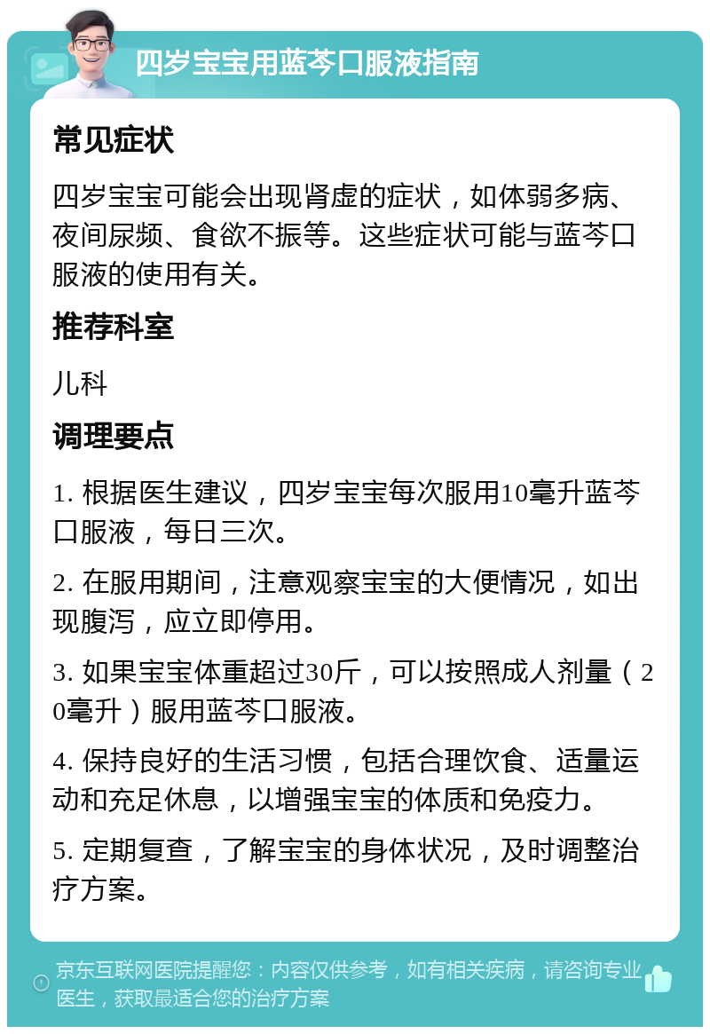 四岁宝宝用蓝芩口服液指南 常见症状 四岁宝宝可能会出现肾虚的症状，如体弱多病、夜间尿频、食欲不振等。这些症状可能与蓝芩口服液的使用有关。 推荐科室 儿科 调理要点 1. 根据医生建议，四岁宝宝每次服用10毫升蓝芩口服液，每日三次。 2. 在服用期间，注意观察宝宝的大便情况，如出现腹泻，应立即停用。 3. 如果宝宝体重超过30斤，可以按照成人剂量（20毫升）服用蓝芩口服液。 4. 保持良好的生活习惯，包括合理饮食、适量运动和充足休息，以增强宝宝的体质和免疫力。 5. 定期复查，了解宝宝的身体状况，及时调整治疗方案。