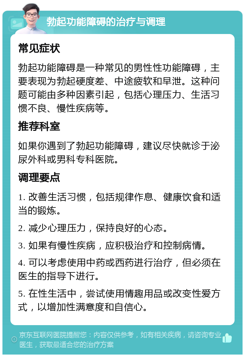 勃起功能障碍的治疗与调理 常见症状 勃起功能障碍是一种常见的男性性功能障碍，主要表现为勃起硬度差、中途疲软和早泄。这种问题可能由多种因素引起，包括心理压力、生活习惯不良、慢性疾病等。 推荐科室 如果你遇到了勃起功能障碍，建议尽快就诊于泌尿外科或男科专科医院。 调理要点 1. 改善生活习惯，包括规律作息、健康饮食和适当的锻炼。 2. 减少心理压力，保持良好的心态。 3. 如果有慢性疾病，应积极治疗和控制病情。 4. 可以考虑使用中药或西药进行治疗，但必须在医生的指导下进行。 5. 在性生活中，尝试使用情趣用品或改变性爱方式，以增加性满意度和自信心。