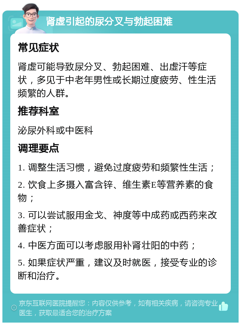 肾虚引起的尿分叉与勃起困难 常见症状 肾虚可能导致尿分叉、勃起困难、出虚汗等症状，多见于中老年男性或长期过度疲劳、性生活频繁的人群。 推荐科室 泌尿外科或中医科 调理要点 1. 调整生活习惯，避免过度疲劳和频繁性生活； 2. 饮食上多摄入富含锌、维生素E等营养素的食物； 3. 可以尝试服用金戈、神度等中成药或西药来改善症状； 4. 中医方面可以考虑服用补肾壮阳的中药； 5. 如果症状严重，建议及时就医，接受专业的诊断和治疗。