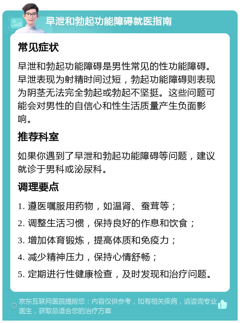 早泄和勃起功能障碍就医指南 常见症状 早泄和勃起功能障碍是男性常见的性功能障碍。早泄表现为射精时间过短，勃起功能障碍则表现为阴茎无法完全勃起或勃起不坚挺。这些问题可能会对男性的自信心和性生活质量产生负面影响。 推荐科室 如果你遇到了早泄和勃起功能障碍等问题，建议就诊于男科或泌尿科。 调理要点 1. 遵医嘱服用药物，如温肾、蚕茸等； 2. 调整生活习惯，保持良好的作息和饮食； 3. 增加体育锻炼，提高体质和免疫力； 4. 减少精神压力，保持心情舒畅； 5. 定期进行性健康检查，及时发现和治疗问题。