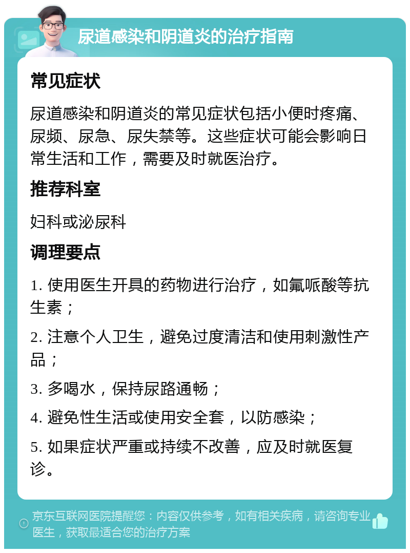 尿道感染和阴道炎的治疗指南 常见症状 尿道感染和阴道炎的常见症状包括小便时疼痛、尿频、尿急、尿失禁等。这些症状可能会影响日常生活和工作，需要及时就医治疗。 推荐科室 妇科或泌尿科 调理要点 1. 使用医生开具的药物进行治疗，如氟哌酸等抗生素； 2. 注意个人卫生，避免过度清洁和使用刺激性产品； 3. 多喝水，保持尿路通畅； 4. 避免性生活或使用安全套，以防感染； 5. 如果症状严重或持续不改善，应及时就医复诊。