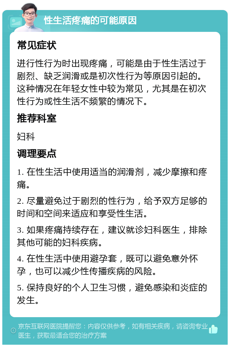 性生活疼痛的可能原因 常见症状 进行性行为时出现疼痛，可能是由于性生活过于剧烈、缺乏润滑或是初次性行为等原因引起的。这种情况在年轻女性中较为常见，尤其是在初次性行为或性生活不频繁的情况下。 推荐科室 妇科 调理要点 1. 在性生活中使用适当的润滑剂，减少摩擦和疼痛。 2. 尽量避免过于剧烈的性行为，给予双方足够的时间和空间来适应和享受性生活。 3. 如果疼痛持续存在，建议就诊妇科医生，排除其他可能的妇科疾病。 4. 在性生活中使用避孕套，既可以避免意外怀孕，也可以减少性传播疾病的风险。 5. 保持良好的个人卫生习惯，避免感染和炎症的发生。