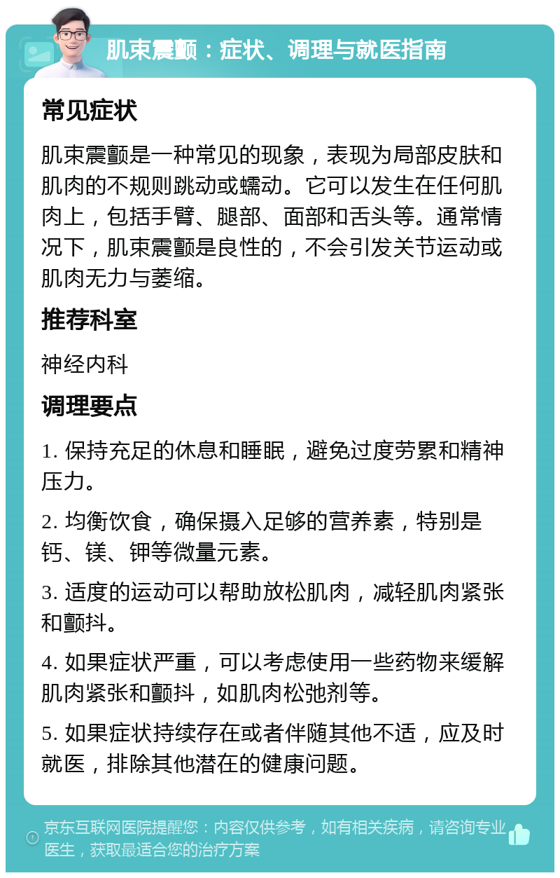 肌束震颤：症状、调理与就医指南 常见症状 肌束震颤是一种常见的现象，表现为局部皮肤和肌肉的不规则跳动或蠕动。它可以发生在任何肌肉上，包括手臂、腿部、面部和舌头等。通常情况下，肌束震颤是良性的，不会引发关节运动或肌肉无力与萎缩。 推荐科室 神经内科 调理要点 1. 保持充足的休息和睡眠，避免过度劳累和精神压力。 2. 均衡饮食，确保摄入足够的营养素，特别是钙、镁、钾等微量元素。 3. 适度的运动可以帮助放松肌肉，减轻肌肉紧张和颤抖。 4. 如果症状严重，可以考虑使用一些药物来缓解肌肉紧张和颤抖，如肌肉松弛剂等。 5. 如果症状持续存在或者伴随其他不适，应及时就医，排除其他潜在的健康问题。