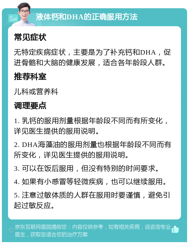 液体钙和DHA的正确服用方法 常见症状 无特定疾病症状，主要是为了补充钙和DHA，促进骨骼和大脑的健康发展，适合各年龄段人群。 推荐科室 儿科或营养科 调理要点 1. 乳钙的服用剂量根据年龄段不同而有所变化，详见医生提供的服用说明。 2. DHA海藻油的服用剂量也根据年龄段不同而有所变化，详见医生提供的服用说明。 3. 可以在饭后服用，但没有特别的时间要求。 4. 如果有小感冒等轻微疾病，也可以继续服用。 5. 注意过敏体质的人群在服用时要谨慎，避免引起过敏反应。