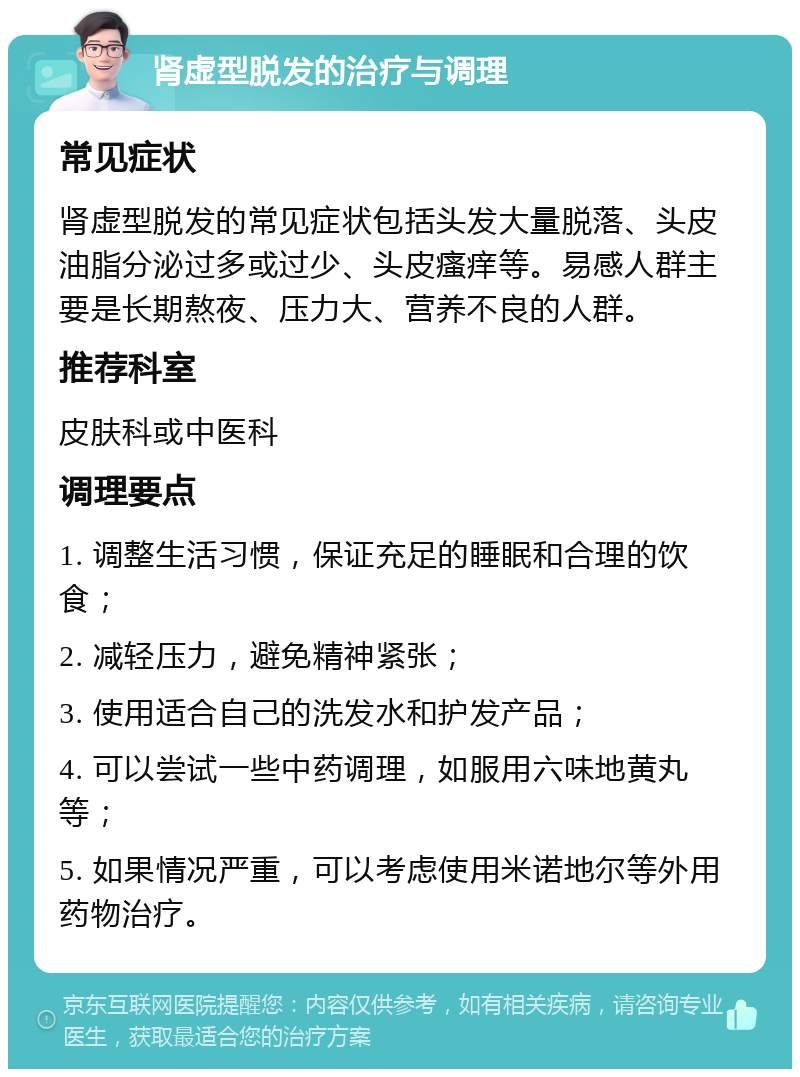 肾虚型脱发的治疗与调理 常见症状 肾虚型脱发的常见症状包括头发大量脱落、头皮油脂分泌过多或过少、头皮瘙痒等。易感人群主要是长期熬夜、压力大、营养不良的人群。 推荐科室 皮肤科或中医科 调理要点 1. 调整生活习惯，保证充足的睡眠和合理的饮食； 2. 减轻压力，避免精神紧张； 3. 使用适合自己的洗发水和护发产品； 4. 可以尝试一些中药调理，如服用六味地黄丸等； 5. 如果情况严重，可以考虑使用米诺地尔等外用药物治疗。