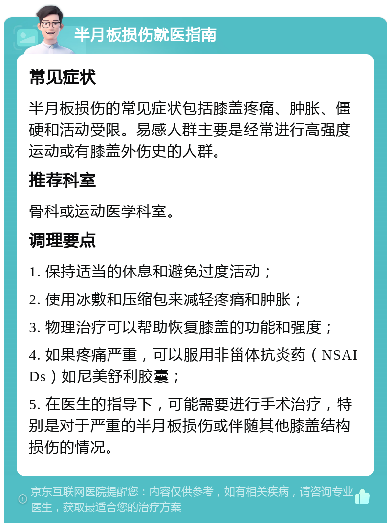 半月板损伤就医指南 常见症状 半月板损伤的常见症状包括膝盖疼痛、肿胀、僵硬和活动受限。易感人群主要是经常进行高强度运动或有膝盖外伤史的人群。 推荐科室 骨科或运动医学科室。 调理要点 1. 保持适当的休息和避免过度活动； 2. 使用冰敷和压缩包来减轻疼痛和肿胀； 3. 物理治疗可以帮助恢复膝盖的功能和强度； 4. 如果疼痛严重，可以服用非甾体抗炎药（NSAIDs）如尼美舒利胶囊； 5. 在医生的指导下，可能需要进行手术治疗，特别是对于严重的半月板损伤或伴随其他膝盖结构损伤的情况。