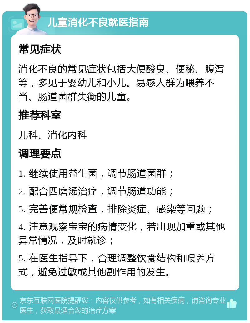 儿童消化不良就医指南 常见症状 消化不良的常见症状包括大便酸臭、便秘、腹泻等，多见于婴幼儿和小儿。易感人群为喂养不当、肠道菌群失衡的儿童。 推荐科室 儿科、消化内科 调理要点 1. 继续使用益生菌，调节肠道菌群； 2. 配合四磨汤治疗，调节肠道功能； 3. 完善便常规检查，排除炎症、感染等问题； 4. 注意观察宝宝的病情变化，若出现加重或其他异常情况，及时就诊； 5. 在医生指导下，合理调整饮食结构和喂养方式，避免过敏或其他副作用的发生。