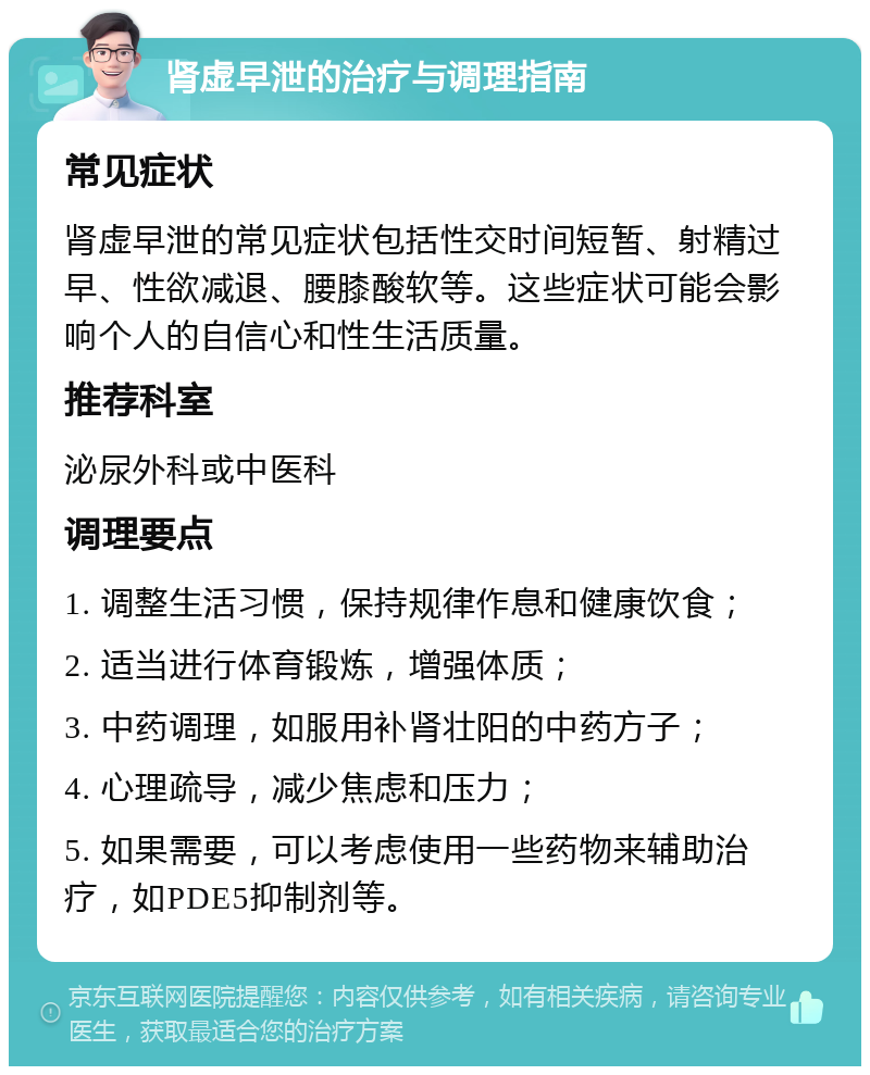 肾虚早泄的治疗与调理指南 常见症状 肾虚早泄的常见症状包括性交时间短暂、射精过早、性欲减退、腰膝酸软等。这些症状可能会影响个人的自信心和性生活质量。 推荐科室 泌尿外科或中医科 调理要点 1. 调整生活习惯，保持规律作息和健康饮食； 2. 适当进行体育锻炼，增强体质； 3. 中药调理，如服用补肾壮阳的中药方子； 4. 心理疏导，减少焦虑和压力； 5. 如果需要，可以考虑使用一些药物来辅助治疗，如PDE5抑制剂等。