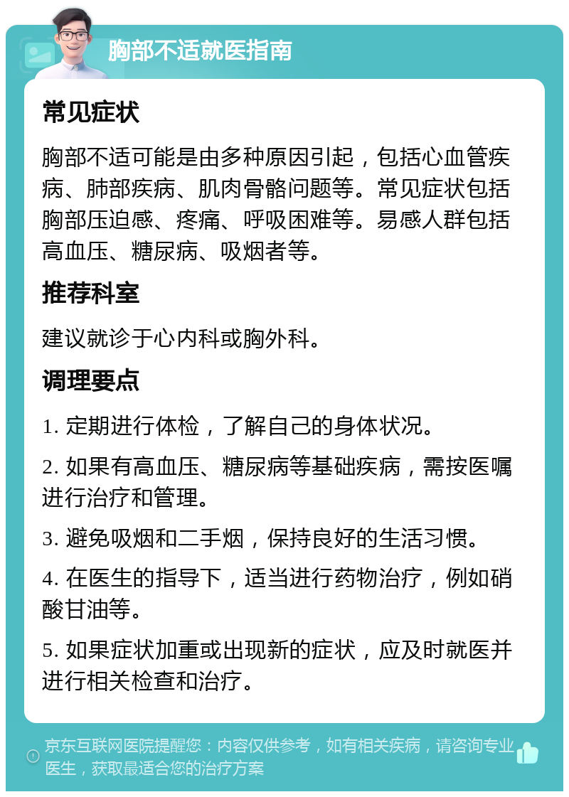 胸部不适就医指南 常见症状 胸部不适可能是由多种原因引起，包括心血管疾病、肺部疾病、肌肉骨骼问题等。常见症状包括胸部压迫感、疼痛、呼吸困难等。易感人群包括高血压、糖尿病、吸烟者等。 推荐科室 建议就诊于心内科或胸外科。 调理要点 1. 定期进行体检，了解自己的身体状况。 2. 如果有高血压、糖尿病等基础疾病，需按医嘱进行治疗和管理。 3. 避免吸烟和二手烟，保持良好的生活习惯。 4. 在医生的指导下，适当进行药物治疗，例如硝酸甘油等。 5. 如果症状加重或出现新的症状，应及时就医并进行相关检查和治疗。