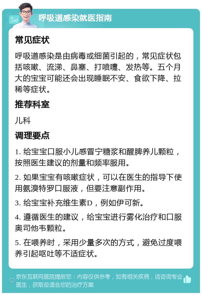 呼吸道感染就医指南 常见症状 呼吸道感染是由病毒或细菌引起的，常见症状包括咳嗽、流涕、鼻塞、打喷嚏、发热等。五个月大的宝宝可能还会出现睡眠不安、食欲下降、拉稀等症状。 推荐科室 儿科 调理要点 1. 给宝宝口服小儿感冒宁糖浆和醒脾养儿颗粒，按照医生建议的剂量和频率服用。 2. 如果宝宝有咳嗽症状，可以在医生的指导下使用氨溴特罗口服液，但要注意副作用。 3. 给宝宝补充维生素D，例如伊可新。 4. 遵循医生的建议，给宝宝进行雾化治疗和口服奥司他韦颗粒。 5. 在喂养时，采用少量多次的方式，避免过度喂养引起呕吐等不适症状。