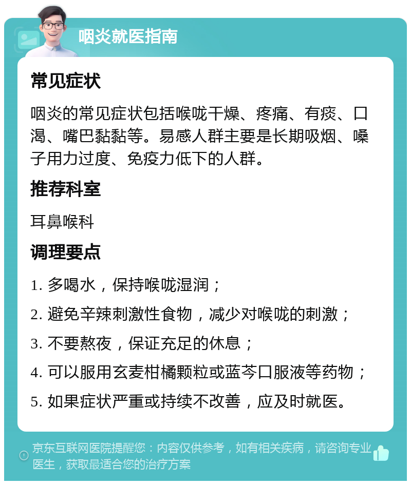 咽炎就医指南 常见症状 咽炎的常见症状包括喉咙干燥、疼痛、有痰、口渴、嘴巴黏黏等。易感人群主要是长期吸烟、嗓子用力过度、免疫力低下的人群。 推荐科室 耳鼻喉科 调理要点 1. 多喝水，保持喉咙湿润； 2. 避免辛辣刺激性食物，减少对喉咙的刺激； 3. 不要熬夜，保证充足的休息； 4. 可以服用玄麦柑橘颗粒或蓝芩口服液等药物； 5. 如果症状严重或持续不改善，应及时就医。