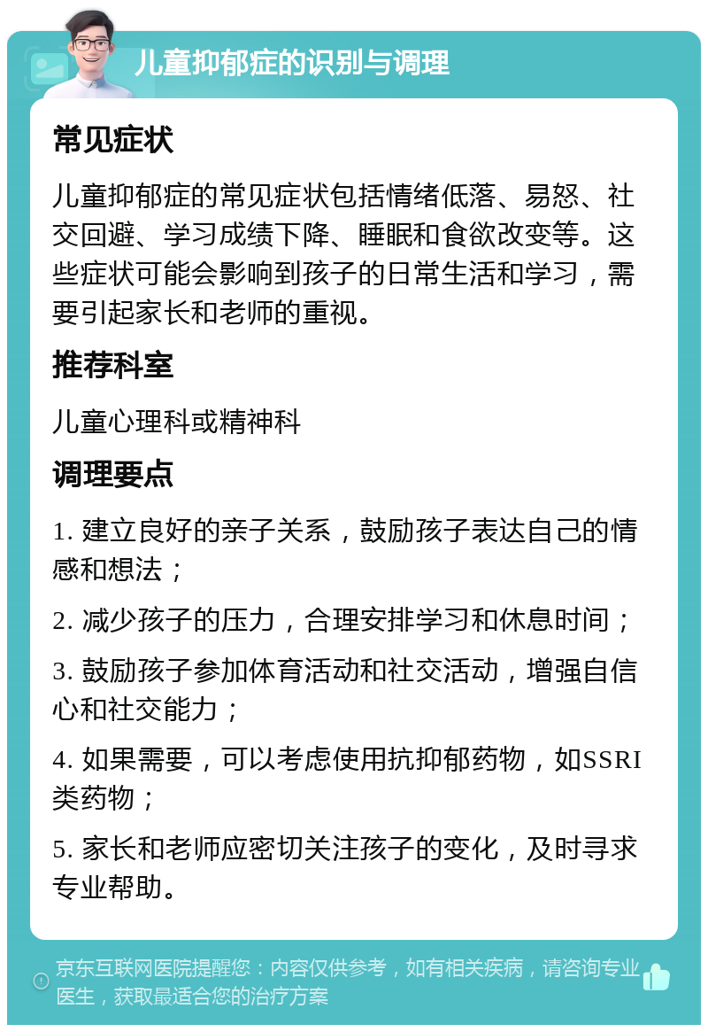 儿童抑郁症的识别与调理 常见症状 儿童抑郁症的常见症状包括情绪低落、易怒、社交回避、学习成绩下降、睡眠和食欲改变等。这些症状可能会影响到孩子的日常生活和学习，需要引起家长和老师的重视。 推荐科室 儿童心理科或精神科 调理要点 1. 建立良好的亲子关系，鼓励孩子表达自己的情感和想法； 2. 减少孩子的压力，合理安排学习和休息时间； 3. 鼓励孩子参加体育活动和社交活动，增强自信心和社交能力； 4. 如果需要，可以考虑使用抗抑郁药物，如SSRI类药物； 5. 家长和老师应密切关注孩子的变化，及时寻求专业帮助。