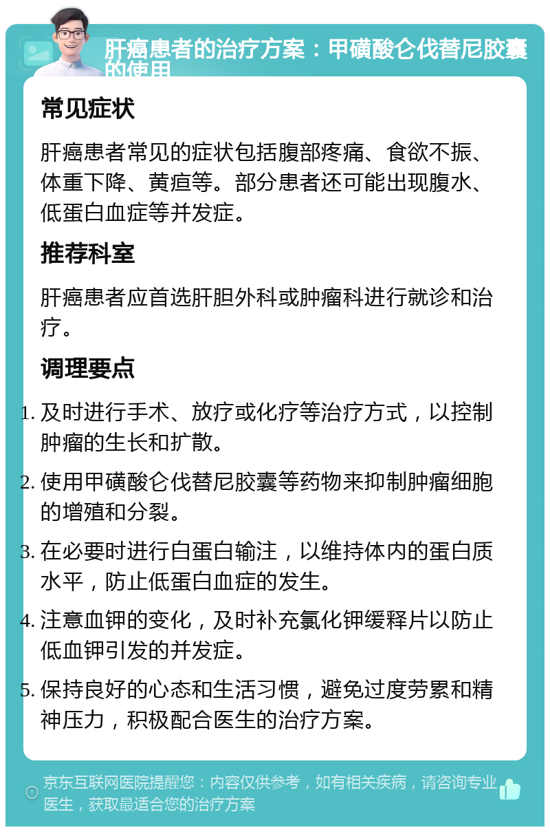 肝癌患者的治疗方案：甲磺酸仑伐替尼胶囊的使用 常见症状 肝癌患者常见的症状包括腹部疼痛、食欲不振、体重下降、黄疸等。部分患者还可能出现腹水、低蛋白血症等并发症。 推荐科室 肝癌患者应首选肝胆外科或肿瘤科进行就诊和治疗。 调理要点 及时进行手术、放疗或化疗等治疗方式，以控制肿瘤的生长和扩散。 使用甲磺酸仑伐替尼胶囊等药物来抑制肿瘤细胞的增殖和分裂。 在必要时进行白蛋白输注，以维持体内的蛋白质水平，防止低蛋白血症的发生。 注意血钾的变化，及时补充氯化钾缓释片以防止低血钾引发的并发症。 保持良好的心态和生活习惯，避免过度劳累和精神压力，积极配合医生的治疗方案。