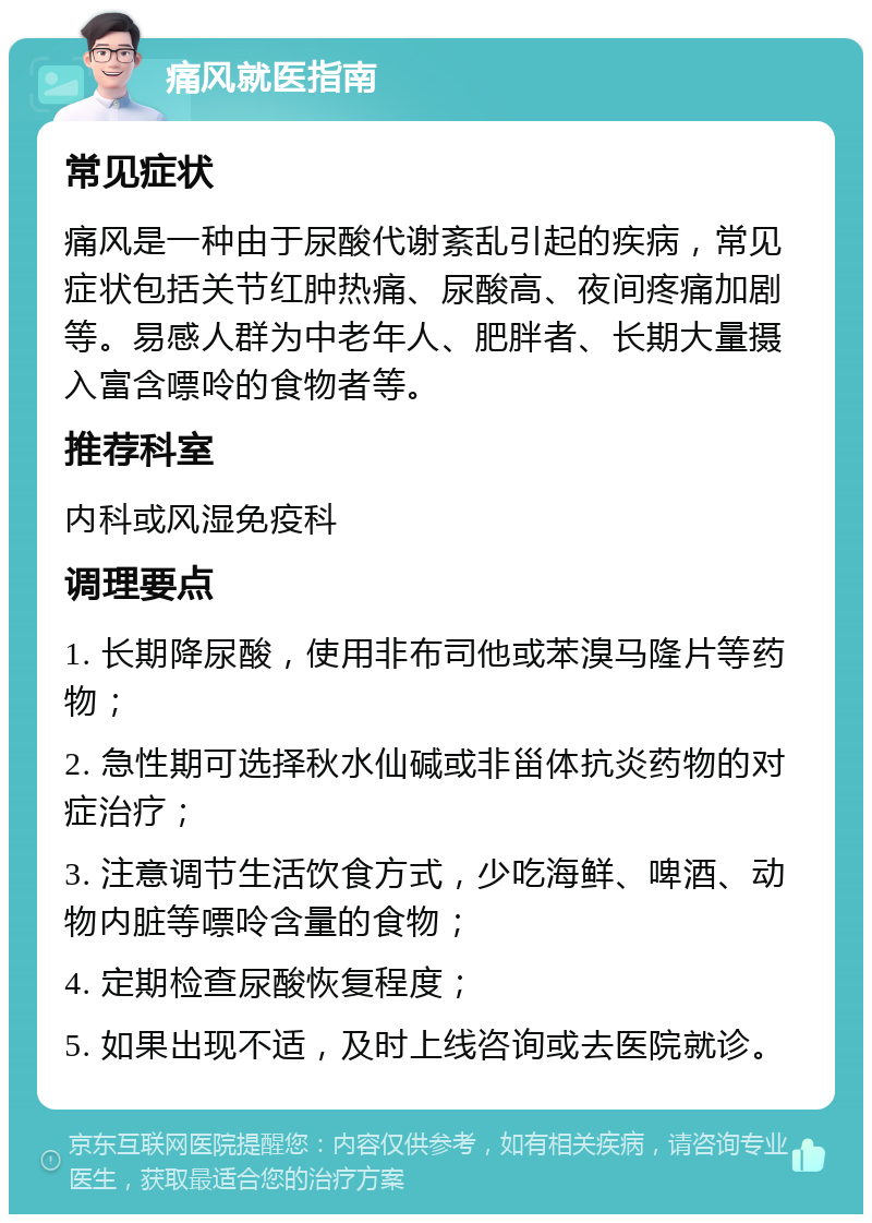 痛风就医指南 常见症状 痛风是一种由于尿酸代谢紊乱引起的疾病，常见症状包括关节红肿热痛、尿酸高、夜间疼痛加剧等。易感人群为中老年人、肥胖者、长期大量摄入富含嘌呤的食物者等。 推荐科室 内科或风湿免疫科 调理要点 1. 长期降尿酸，使用非布司他或苯溴马隆片等药物； 2. 急性期可选择秋水仙碱或非甾体抗炎药物的对症治疗； 3. 注意调节生活饮食方式，少吃海鲜、啤酒、动物内脏等嘌呤含量的食物； 4. 定期检查尿酸恢复程度； 5. 如果出现不适，及时上线咨询或去医院就诊。