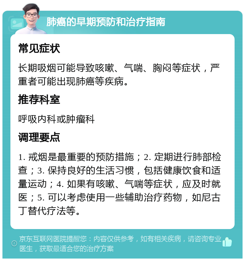 肺癌的早期预防和治疗指南 常见症状 长期吸烟可能导致咳嗽、气喘、胸闷等症状，严重者可能出现肺癌等疾病。 推荐科室 呼吸内科或肿瘤科 调理要点 1. 戒烟是最重要的预防措施；2. 定期进行肺部检查；3. 保持良好的生活习惯，包括健康饮食和适量运动；4. 如果有咳嗽、气喘等症状，应及时就医；5. 可以考虑使用一些辅助治疗药物，如尼古丁替代疗法等。