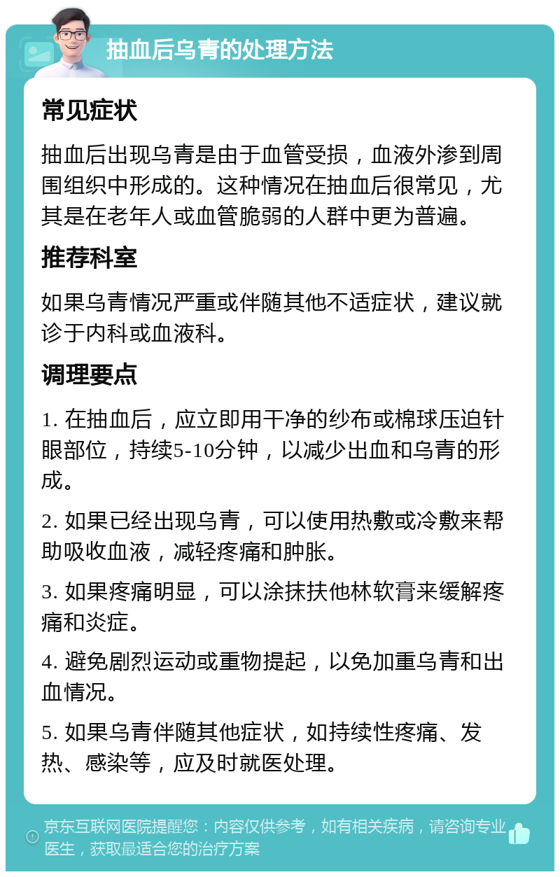 抽血后乌青的处理方法 常见症状 抽血后出现乌青是由于血管受损，血液外渗到周围组织中形成的。这种情况在抽血后很常见，尤其是在老年人或血管脆弱的人群中更为普遍。 推荐科室 如果乌青情况严重或伴随其他不适症状，建议就诊于内科或血液科。 调理要点 1. 在抽血后，应立即用干净的纱布或棉球压迫针眼部位，持续5-10分钟，以减少出血和乌青的形成。 2. 如果已经出现乌青，可以使用热敷或冷敷来帮助吸收血液，减轻疼痛和肿胀。 3. 如果疼痛明显，可以涂抹扶他林软膏来缓解疼痛和炎症。 4. 避免剧烈运动或重物提起，以免加重乌青和出血情况。 5. 如果乌青伴随其他症状，如持续性疼痛、发热、感染等，应及时就医处理。