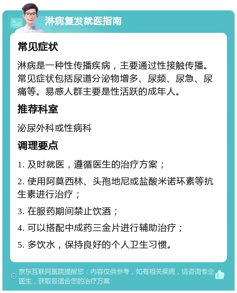 淋病复发就医指南 常见症状 淋病是一种性传播疾病，主要通过性接触传播。常见症状包括尿道分泌物增多、尿频、尿急、尿痛等。易感人群主要是性活跃的成年人。 推荐科室 泌尿外科或性病科 调理要点 1. 及时就医，遵循医生的治疗方案； 2. 使用阿莫西林、头孢地尼或盐酸米诺环素等抗生素进行治疗； 3. 在服药期间禁止饮酒； 4. 可以搭配中成药三金片进行辅助治疗； 5. 多饮水，保持良好的个人卫生习惯。