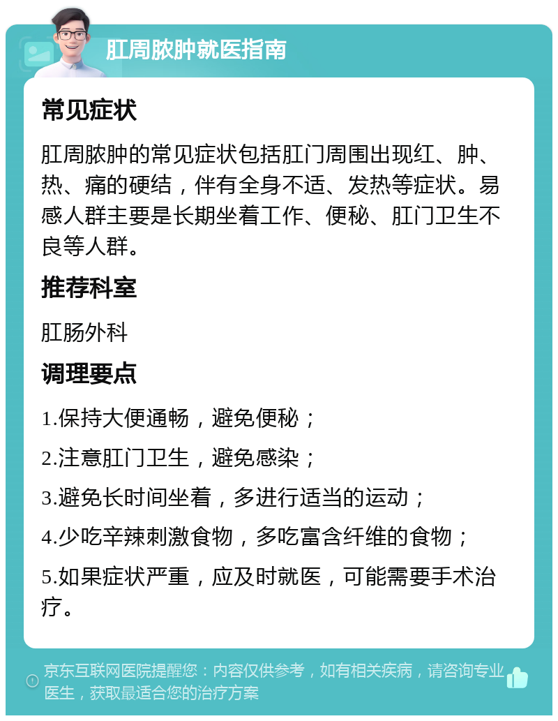 肛周脓肿就医指南 常见症状 肛周脓肿的常见症状包括肛门周围出现红、肿、热、痛的硬结，伴有全身不适、发热等症状。易感人群主要是长期坐着工作、便秘、肛门卫生不良等人群。 推荐科室 肛肠外科 调理要点 1.保持大便通畅，避免便秘； 2.注意肛门卫生，避免感染； 3.避免长时间坐着，多进行适当的运动； 4.少吃辛辣刺激食物，多吃富含纤维的食物； 5.如果症状严重，应及时就医，可能需要手术治疗。