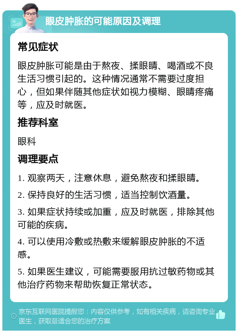 眼皮肿胀的可能原因及调理 常见症状 眼皮肿胀可能是由于熬夜、揉眼睛、喝酒或不良生活习惯引起的。这种情况通常不需要过度担心，但如果伴随其他症状如视力模糊、眼睛疼痛等，应及时就医。 推荐科室 眼科 调理要点 1. 观察两天，注意休息，避免熬夜和揉眼睛。 2. 保持良好的生活习惯，适当控制饮酒量。 3. 如果症状持续或加重，应及时就医，排除其他可能的疾病。 4. 可以使用冷敷或热敷来缓解眼皮肿胀的不适感。 5. 如果医生建议，可能需要服用抗过敏药物或其他治疗药物来帮助恢复正常状态。