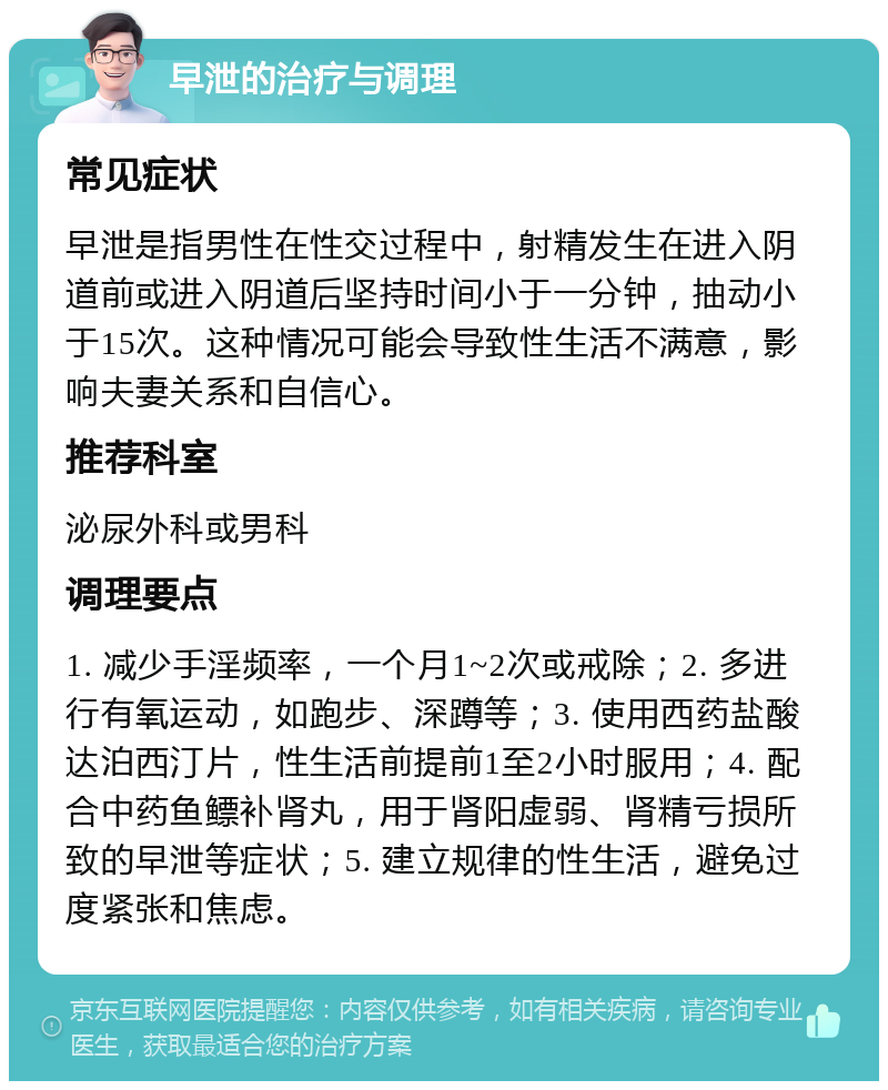 早泄的治疗与调理 常见症状 早泄是指男性在性交过程中，射精发生在进入阴道前或进入阴道后坚持时间小于一分钟，抽动小于15次。这种情况可能会导致性生活不满意，影响夫妻关系和自信心。 推荐科室 泌尿外科或男科 调理要点 1. 减少手淫频率，一个月1~2次或戒除；2. 多进行有氧运动，如跑步、深蹲等；3. 使用西药盐酸达泊西汀片，性生活前提前1至2小时服用；4. 配合中药鱼鳔补肾丸，用于肾阳虚弱、肾精亏损所致的早泄等症状；5. 建立规律的性生活，避免过度紧张和焦虑。