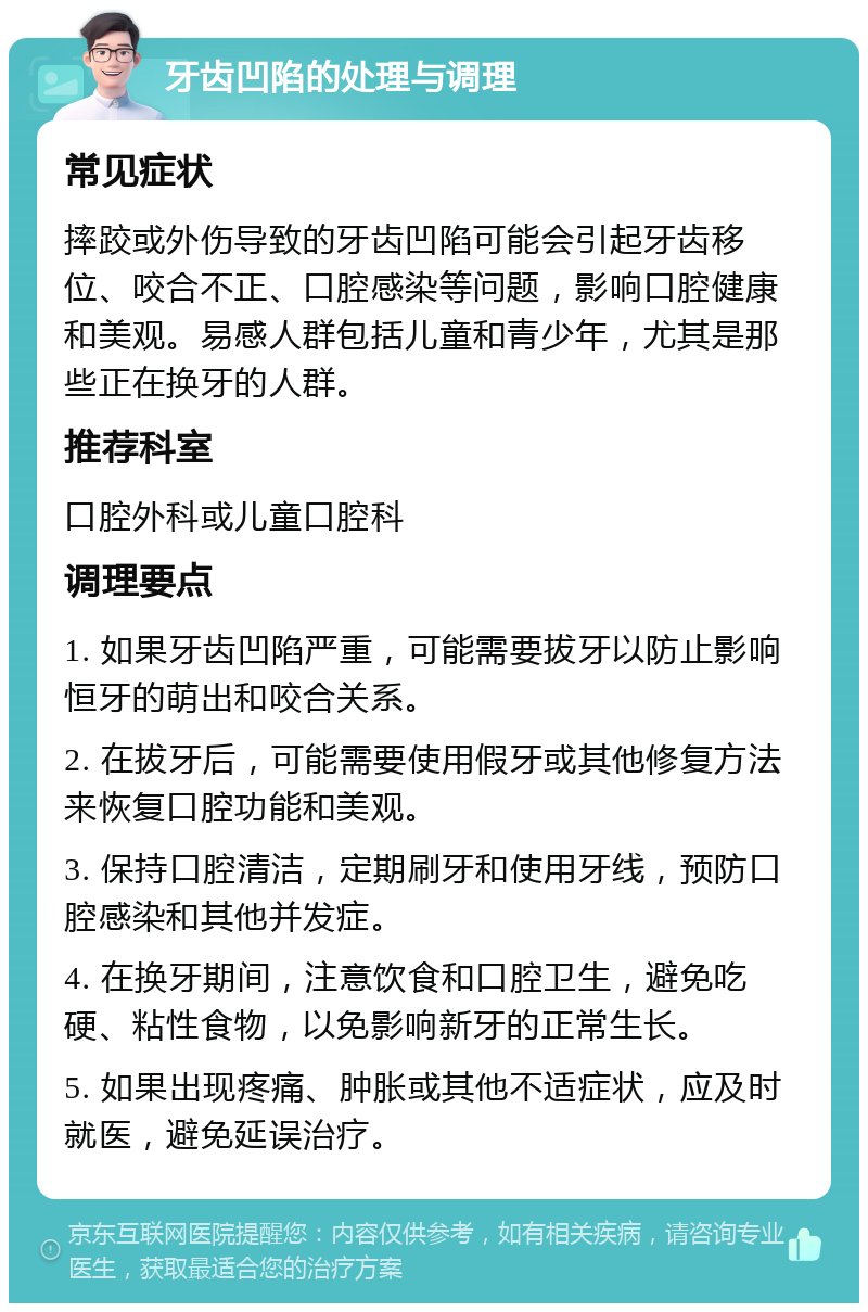 牙齿凹陷的处理与调理 常见症状 摔跤或外伤导致的牙齿凹陷可能会引起牙齿移位、咬合不正、口腔感染等问题，影响口腔健康和美观。易感人群包括儿童和青少年，尤其是那些正在换牙的人群。 推荐科室 口腔外科或儿童口腔科 调理要点 1. 如果牙齿凹陷严重，可能需要拔牙以防止影响恒牙的萌出和咬合关系。 2. 在拔牙后，可能需要使用假牙或其他修复方法来恢复口腔功能和美观。 3. 保持口腔清洁，定期刷牙和使用牙线，预防口腔感染和其他并发症。 4. 在换牙期间，注意饮食和口腔卫生，避免吃硬、粘性食物，以免影响新牙的正常生长。 5. 如果出现疼痛、肿胀或其他不适症状，应及时就医，避免延误治疗。