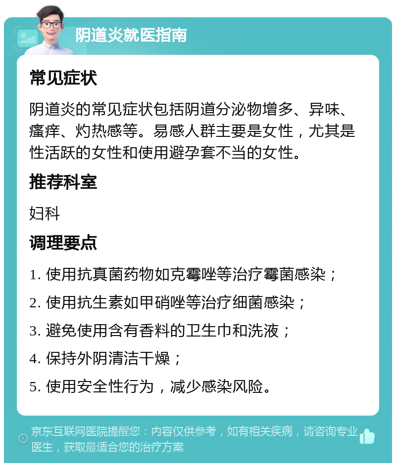 阴道炎就医指南 常见症状 阴道炎的常见症状包括阴道分泌物增多、异味、瘙痒、灼热感等。易感人群主要是女性，尤其是性活跃的女性和使用避孕套不当的女性。 推荐科室 妇科 调理要点 1. 使用抗真菌药物如克霉唑等治疗霉菌感染； 2. 使用抗生素如甲硝唑等治疗细菌感染； 3. 避免使用含有香料的卫生巾和洗液； 4. 保持外阴清洁干燥； 5. 使用安全性行为，减少感染风险。