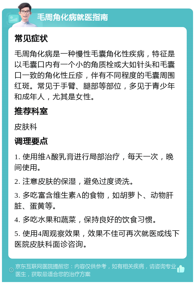 毛周角化病就医指南 常见症状 毛周角化病是一种慢性毛囊角化性疾病，特征是以毛囊口内有一个小的角质栓或大如针头和毛囊口一致的角化性丘疹，伴有不同程度的毛囊周围红斑。常见于手臂、腿部等部位，多见于青少年和成年人，尤其是女性。 推荐科室 皮肤科 调理要点 1. 使用维A酸乳膏进行局部治疗，每天一次，晚间使用。 2. 注意皮肤的保湿，避免过度烫洗。 3. 多吃富含维生素A的食物，如胡萝卜、动物肝脏、蛋黄等。 4. 多吃水果和蔬菜，保持良好的饮食习惯。 5. 使用4周观察效果，效果不佳可再次就医或线下医院皮肤科面诊咨询。