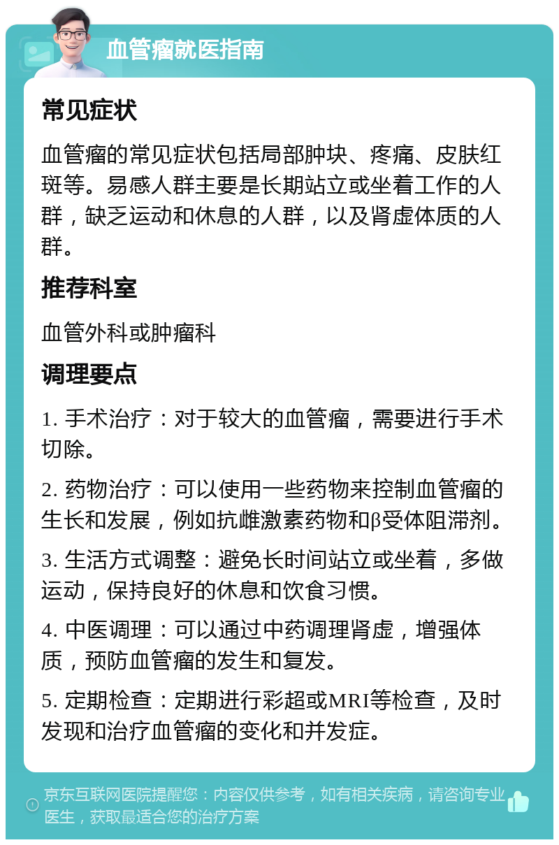 血管瘤就医指南 常见症状 血管瘤的常见症状包括局部肿块、疼痛、皮肤红斑等。易感人群主要是长期站立或坐着工作的人群，缺乏运动和休息的人群，以及肾虚体质的人群。 推荐科室 血管外科或肿瘤科 调理要点 1. 手术治疗：对于较大的血管瘤，需要进行手术切除。 2. 药物治疗：可以使用一些药物来控制血管瘤的生长和发展，例如抗雌激素药物和β受体阻滞剂。 3. 生活方式调整：避免长时间站立或坐着，多做运动，保持良好的休息和饮食习惯。 4. 中医调理：可以通过中药调理肾虚，增强体质，预防血管瘤的发生和复发。 5. 定期检查：定期进行彩超或MRI等检查，及时发现和治疗血管瘤的变化和并发症。