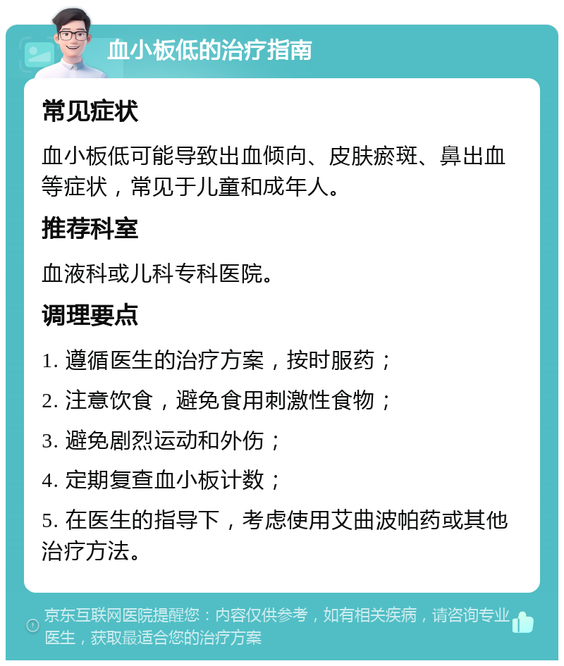 血小板低的治疗指南 常见症状 血小板低可能导致出血倾向、皮肤瘀斑、鼻出血等症状，常见于儿童和成年人。 推荐科室 血液科或儿科专科医院。 调理要点 1. 遵循医生的治疗方案，按时服药； 2. 注意饮食，避免食用刺激性食物； 3. 避免剧烈运动和外伤； 4. 定期复查血小板计数； 5. 在医生的指导下，考虑使用艾曲波帕药或其他治疗方法。