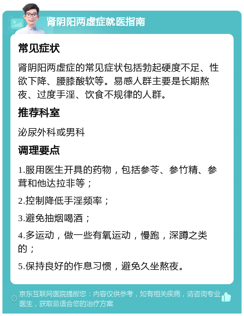 肾阴阳两虚症就医指南 常见症状 肾阴阳两虚症的常见症状包括勃起硬度不足、性欲下降、腰膝酸软等。易感人群主要是长期熬夜、过度手淫、饮食不规律的人群。 推荐科室 泌尿外科或男科 调理要点 1.服用医生开具的药物，包括参苓、参竹精、参茸和他达拉非等； 2.控制降低手淫频率； 3.避免抽烟喝酒； 4.多运动，做一些有氧运动，慢跑，深蹲之类的； 5.保持良好的作息习惯，避免久坐熬夜。