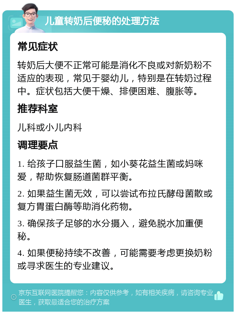 儿童转奶后便秘的处理方法 常见症状 转奶后大便不正常可能是消化不良或对新奶粉不适应的表现，常见于婴幼儿，特别是在转奶过程中。症状包括大便干燥、排便困难、腹胀等。 推荐科室 儿科或小儿内科 调理要点 1. 给孩子口服益生菌，如小葵花益生菌或妈咪爱，帮助恢复肠道菌群平衡。 2. 如果益生菌无效，可以尝试布拉氏酵母菌散或复方胃蛋白酶等助消化药物。 3. 确保孩子足够的水分摄入，避免脱水加重便秘。 4. 如果便秘持续不改善，可能需要考虑更换奶粉或寻求医生的专业建议。