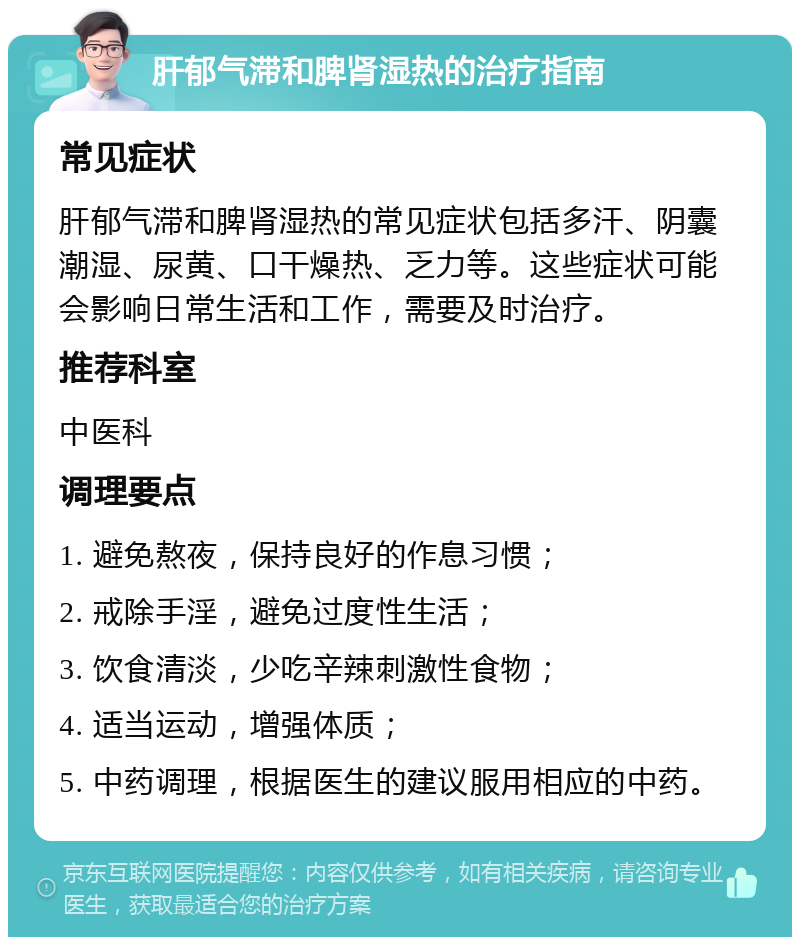 肝郁气滞和脾肾湿热的治疗指南 常见症状 肝郁气滞和脾肾湿热的常见症状包括多汗、阴囊潮湿、尿黄、口干燥热、乏力等。这些症状可能会影响日常生活和工作，需要及时治疗。 推荐科室 中医科 调理要点 1. 避免熬夜，保持良好的作息习惯； 2. 戒除手淫，避免过度性生活； 3. 饮食清淡，少吃辛辣刺激性食物； 4. 适当运动，增强体质； 5. 中药调理，根据医生的建议服用相应的中药。