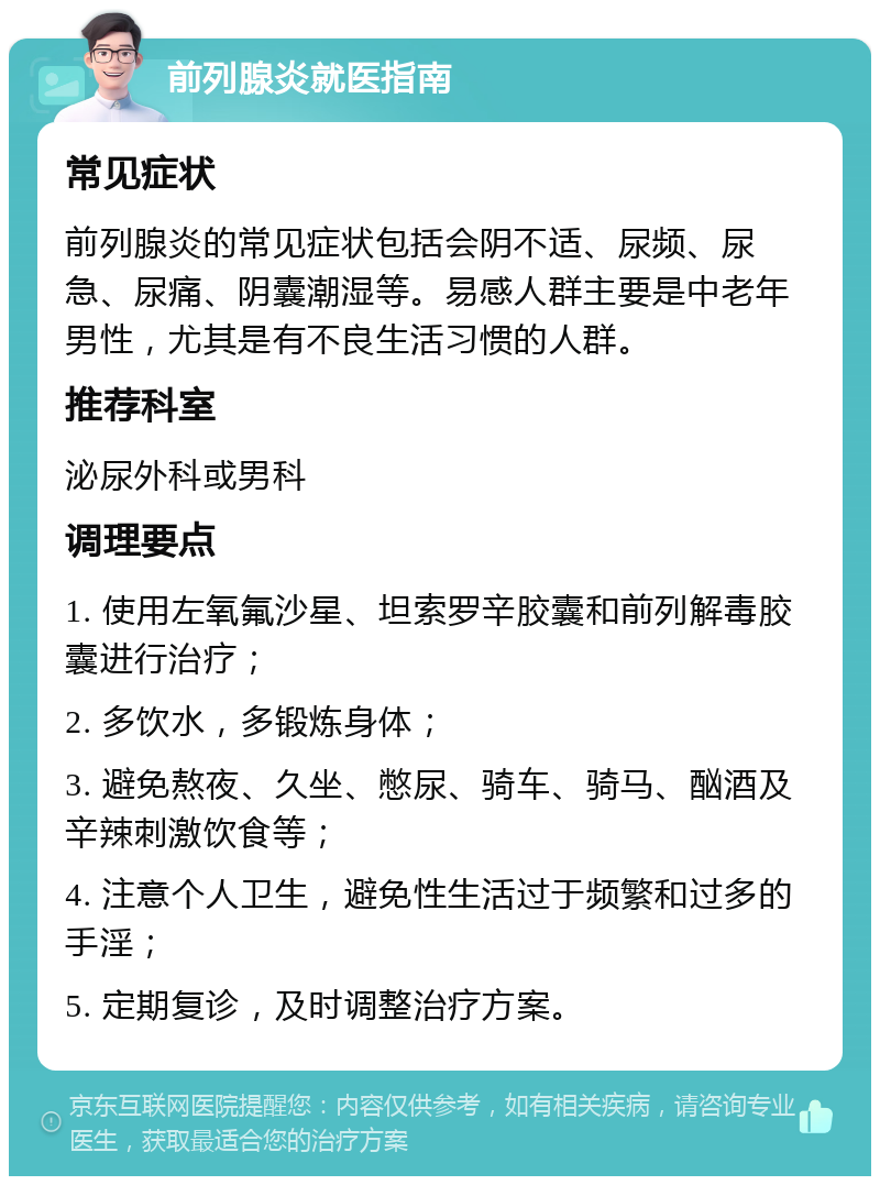 前列腺炎就医指南 常见症状 前列腺炎的常见症状包括会阴不适、尿频、尿急、尿痛、阴囊潮湿等。易感人群主要是中老年男性，尤其是有不良生活习惯的人群。 推荐科室 泌尿外科或男科 调理要点 1. 使用左氧氟沙星、坦索罗辛胶囊和前列解毒胶囊进行治疗； 2. 多饮水，多锻炼身体； 3. 避免熬夜、久坐、憋尿、骑车、骑马、酗酒及辛辣刺激饮食等； 4. 注意个人卫生，避免性生活过于频繁和过多的手淫； 5. 定期复诊，及时调整治疗方案。