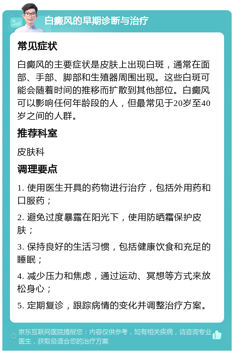 白癜风的早期诊断与治疗 常见症状 白癜风的主要症状是皮肤上出现白斑，通常在面部、手部、脚部和生殖器周围出现。这些白斑可能会随着时间的推移而扩散到其他部位。白癜风可以影响任何年龄段的人，但最常见于20岁至40岁之间的人群。 推荐科室 皮肤科 调理要点 1. 使用医生开具的药物进行治疗，包括外用药和口服药； 2. 避免过度暴露在阳光下，使用防晒霜保护皮肤； 3. 保持良好的生活习惯，包括健康饮食和充足的睡眠； 4. 减少压力和焦虑，通过运动、冥想等方式来放松身心； 5. 定期复诊，跟踪病情的变化并调整治疗方案。