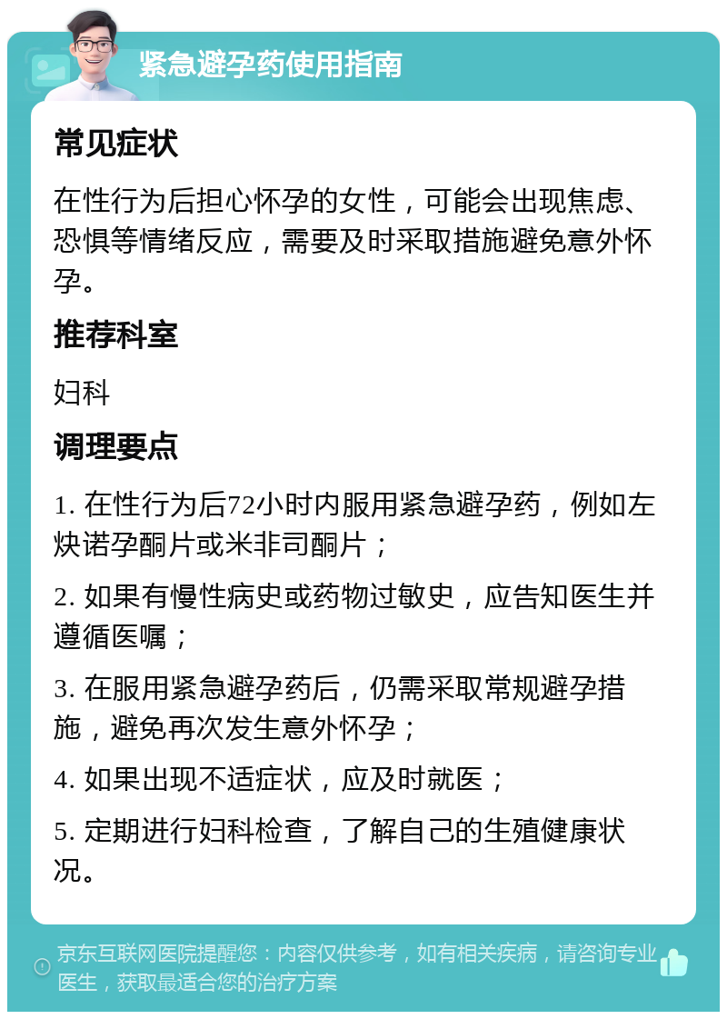 紧急避孕药使用指南 常见症状 在性行为后担心怀孕的女性，可能会出现焦虑、恐惧等情绪反应，需要及时采取措施避免意外怀孕。 推荐科室 妇科 调理要点 1. 在性行为后72小时内服用紧急避孕药，例如左炔诺孕酮片或米非司酮片； 2. 如果有慢性病史或药物过敏史，应告知医生并遵循医嘱； 3. 在服用紧急避孕药后，仍需采取常规避孕措施，避免再次发生意外怀孕； 4. 如果出现不适症状，应及时就医； 5. 定期进行妇科检查，了解自己的生殖健康状况。