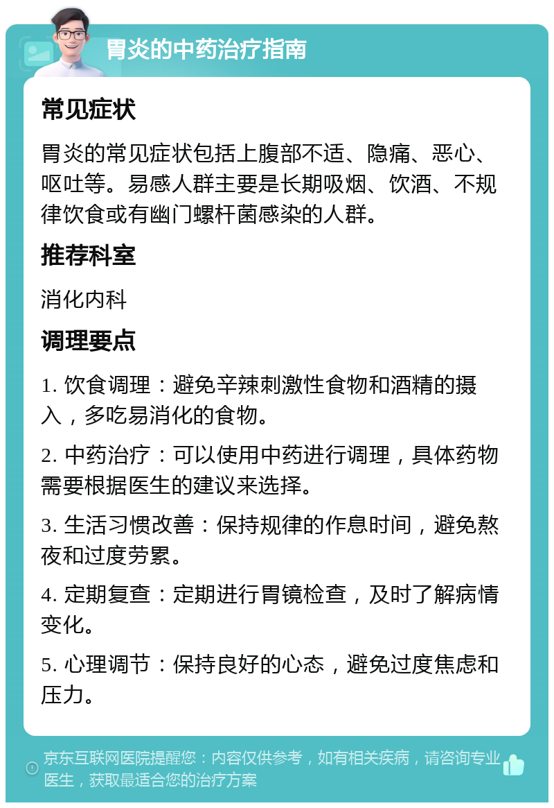 胃炎的中药治疗指南 常见症状 胃炎的常见症状包括上腹部不适、隐痛、恶心、呕吐等。易感人群主要是长期吸烟、饮酒、不规律饮食或有幽门螺杆菌感染的人群。 推荐科室 消化内科 调理要点 1. 饮食调理：避免辛辣刺激性食物和酒精的摄入，多吃易消化的食物。 2. 中药治疗：可以使用中药进行调理，具体药物需要根据医生的建议来选择。 3. 生活习惯改善：保持规律的作息时间，避免熬夜和过度劳累。 4. 定期复查：定期进行胃镜检查，及时了解病情变化。 5. 心理调节：保持良好的心态，避免过度焦虑和压力。