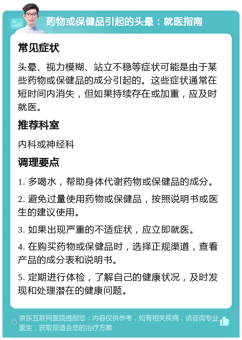 药物或保健品引起的头晕：就医指南 常见症状 头晕、视力模糊、站立不稳等症状可能是由于某些药物或保健品的成分引起的。这些症状通常在短时间内消失，但如果持续存在或加重，应及时就医。 推荐科室 内科或神经科 调理要点 1. 多喝水，帮助身体代谢药物或保健品的成分。 2. 避免过量使用药物或保健品，按照说明书或医生的建议使用。 3. 如果出现严重的不适症状，应立即就医。 4. 在购买药物或保健品时，选择正规渠道，查看产品的成分表和说明书。 5. 定期进行体检，了解自己的健康状况，及时发现和处理潜在的健康问题。