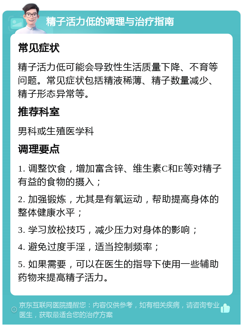 精子活力低的调理与治疗指南 常见症状 精子活力低可能会导致性生活质量下降、不育等问题。常见症状包括精液稀薄、精子数量减少、精子形态异常等。 推荐科室 男科或生殖医学科 调理要点 1. 调整饮食，增加富含锌、维生素C和E等对精子有益的食物的摄入； 2. 加强锻炼，尤其是有氧运动，帮助提高身体的整体健康水平； 3. 学习放松技巧，减少压力对身体的影响； 4. 避免过度手淫，适当控制频率； 5. 如果需要，可以在医生的指导下使用一些辅助药物来提高精子活力。