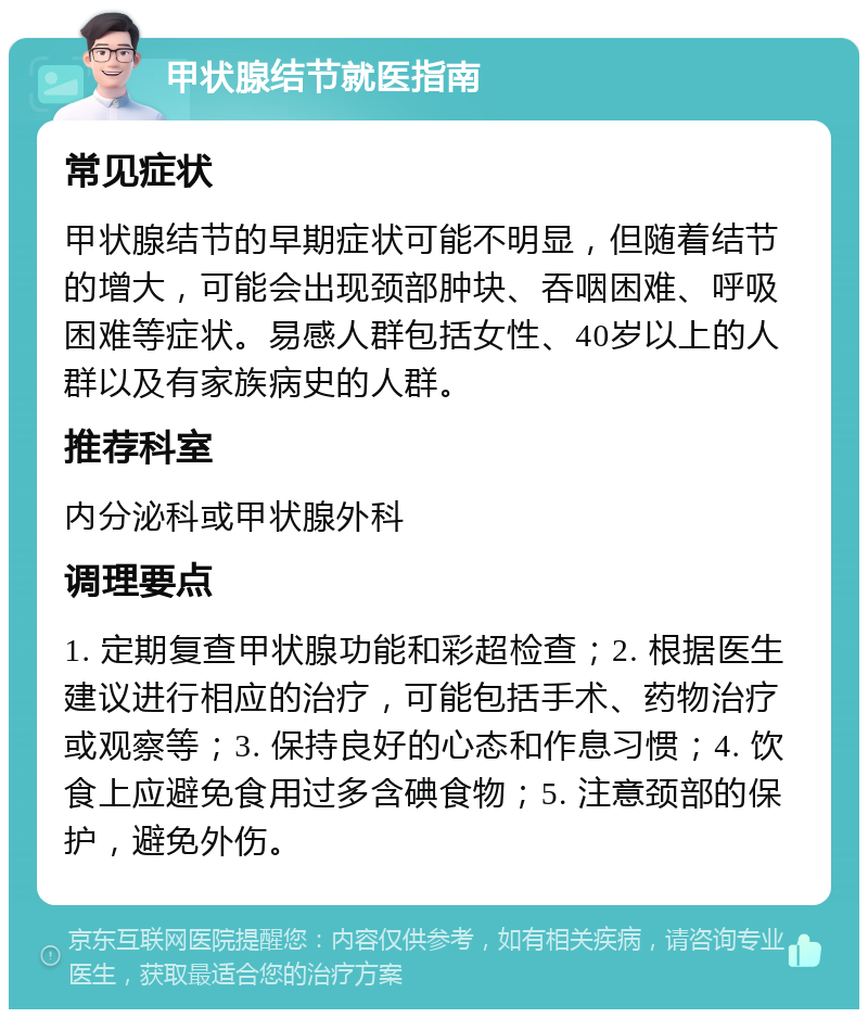 甲状腺结节就医指南 常见症状 甲状腺结节的早期症状可能不明显，但随着结节的增大，可能会出现颈部肿块、吞咽困难、呼吸困难等症状。易感人群包括女性、40岁以上的人群以及有家族病史的人群。 推荐科室 内分泌科或甲状腺外科 调理要点 1. 定期复查甲状腺功能和彩超检查；2. 根据医生建议进行相应的治疗，可能包括手术、药物治疗或观察等；3. 保持良好的心态和作息习惯；4. 饮食上应避免食用过多含碘食物；5. 注意颈部的保护，避免外伤。