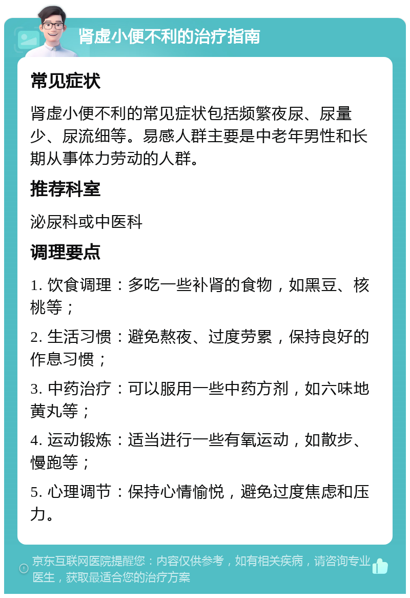 肾虚小便不利的治疗指南 常见症状 肾虚小便不利的常见症状包括频繁夜尿、尿量少、尿流细等。易感人群主要是中老年男性和长期从事体力劳动的人群。 推荐科室 泌尿科或中医科 调理要点 1. 饮食调理：多吃一些补肾的食物，如黑豆、核桃等； 2. 生活习惯：避免熬夜、过度劳累，保持良好的作息习惯； 3. 中药治疗：可以服用一些中药方剂，如六味地黄丸等； 4. 运动锻炼：适当进行一些有氧运动，如散步、慢跑等； 5. 心理调节：保持心情愉悦，避免过度焦虑和压力。